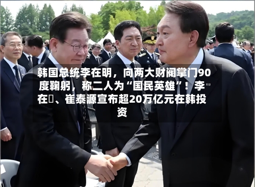 韩国总统李在明，向两大财阀掌门90度鞠躬，称二人为“国民英雄”！李在镕、崔泰源宣布超20万亿元在韩投资