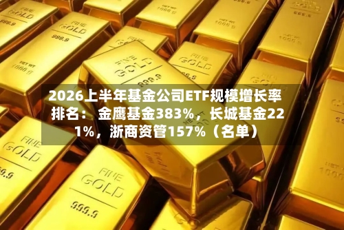 2026上半年基金公司ETF规模增长率排名: 金鹰基金383%,长城基金221%,浙商资管157%(名单)