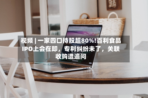 视频 | 一家四口持股超80%!百利食品IPO上会在即，专利纠纷未了，关联收购遭追问
