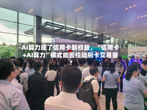 AI算力成了信用卡新权益,“信用卡+AI算力”模式能否拉动刷卡交易量?
