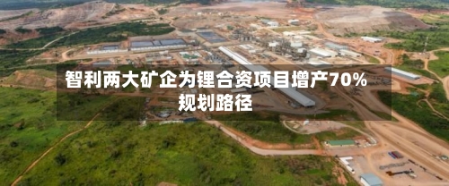 智利两大矿企为锂合资项目增产70%规划路径