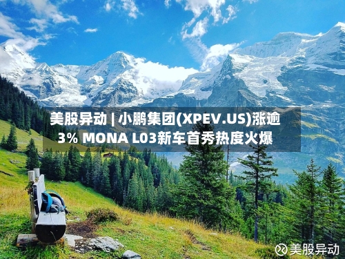 美股异动 | 小鹏集团(XPEV.US)涨逾3% MONA L03新车首秀热度火爆