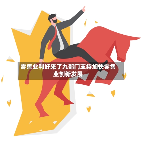 零售业利好来了九部门支持加快零售业创新发展