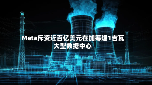 Meta斥资近百亿美元在加筹建1吉瓦大型数据中心