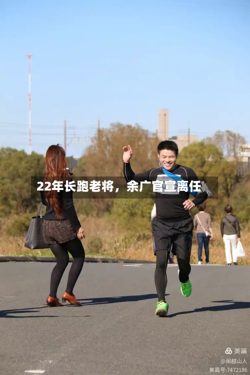 22年长跑老将,余广官宣离任