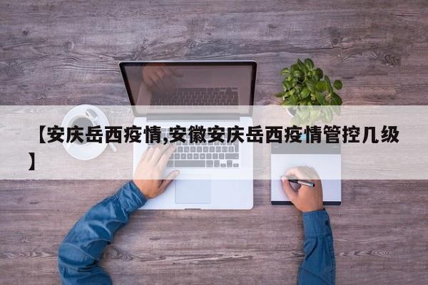 【安庆岳西疫情,安徽安庆岳西疫情管控几级】