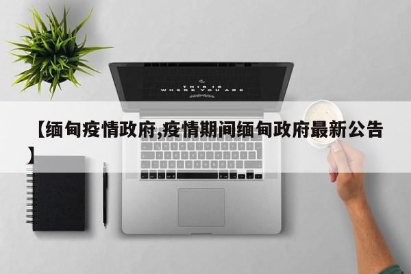 【缅甸疫情政府,疫情期间缅甸政府最新公告】