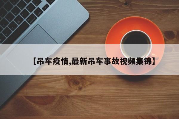 【吊车疫情,最新吊车事故视频集锦】