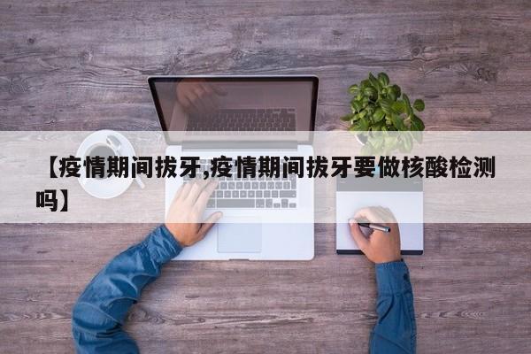 【疫情期间拔牙,疫情期间拔牙要做核酸检测吗】