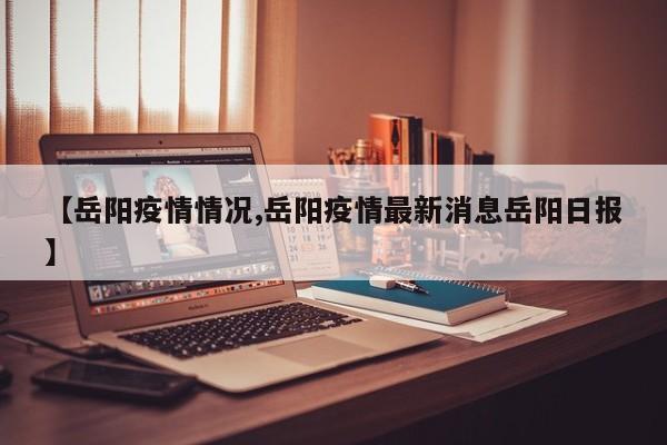 【岳阳疫情情况,岳阳疫情最新消息岳阳日报】