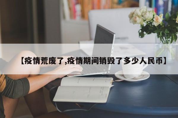 【疫情荒废了,疫情期间销毁了多少人民币】