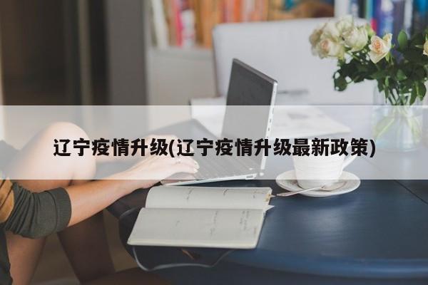 辽宁疫情升级(辽宁疫情升级最新政策)