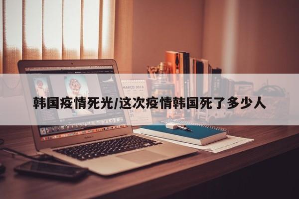 韩国疫情死光/这次疫情韩国死了多少人