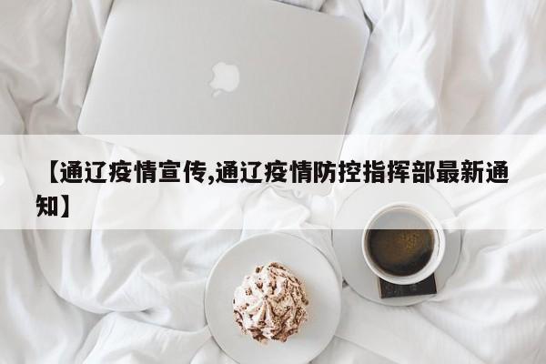 【通辽疫情宣传,通辽疫情防控指挥部最新通知】