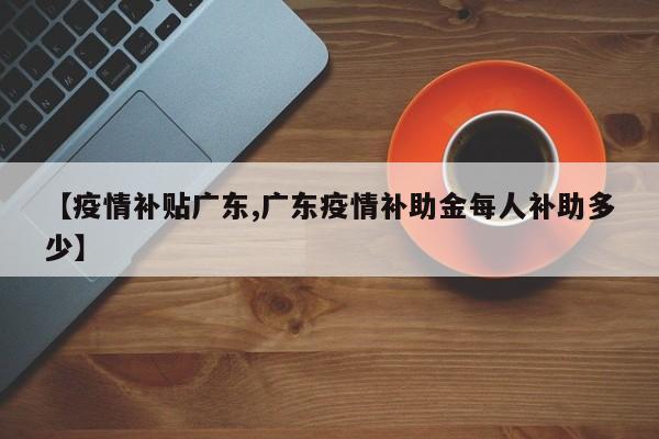 【疫情补贴广东,广东疫情补助金每人补助多少】