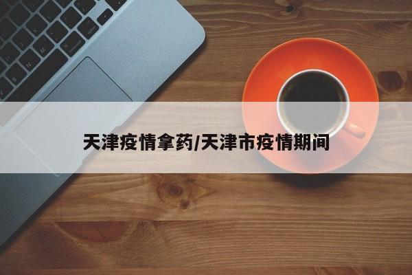 天津疫情拿药/天津市疫情期间