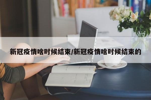 新冠疫情啥时候结束/新冠疫情啥时候结束的