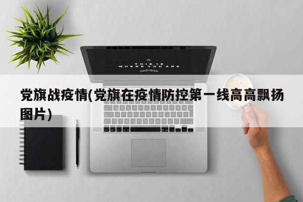 党旗战疫情(党旗在疫情防控第一线高高飘扬图片)