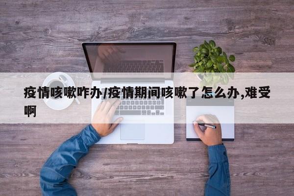 疫情咳嗽咋办/疫情期间咳嗽了怎么办,难受啊