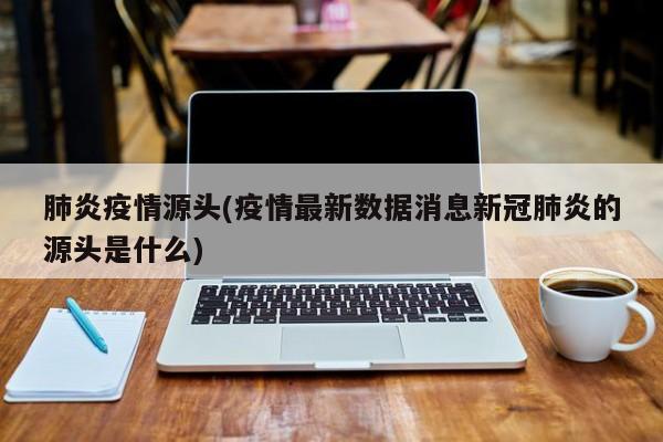 肺炎疫情源头(疫情最新数据消息新冠肺炎的源头是什么)
