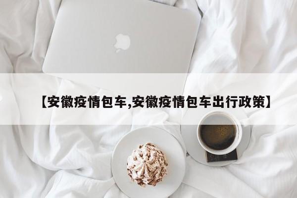 【安徽疫情包车,安徽疫情包车出行政策】