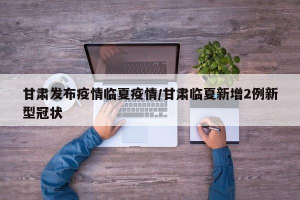 甘肃发布疫情临夏疫情/甘肃临夏新增2例新型冠状