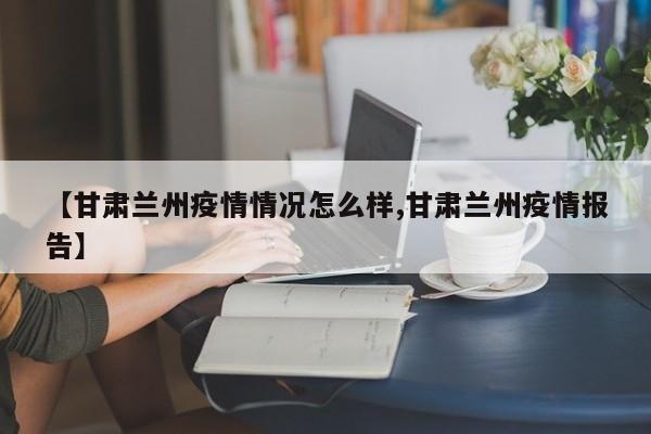【甘肃兰州疫情情况怎么样,甘肃兰州疫情报告】