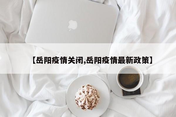 【岳阳疫情关闭,岳阳疫情最新政策】