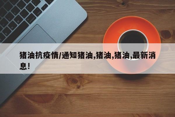猪油抗疫情/通知猪油,猪油,猪油,最新消息!