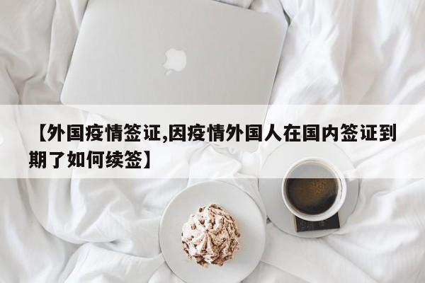 【外国疫情签证,因疫情外国人在国内签证到期了如何续签】