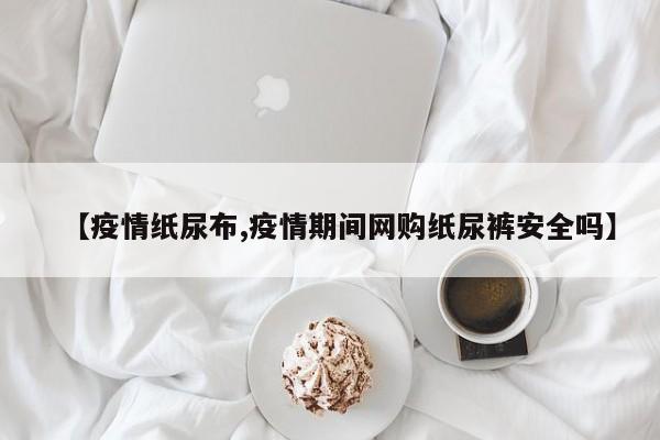 【疫情纸尿布,疫情期间网购纸尿裤安全吗】