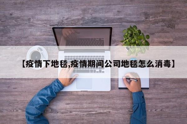 【疫情下地毯,疫情期间公司地毯怎么消毒】